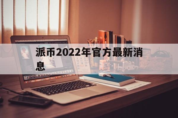 派币2022年官方最新消息的简单介绍