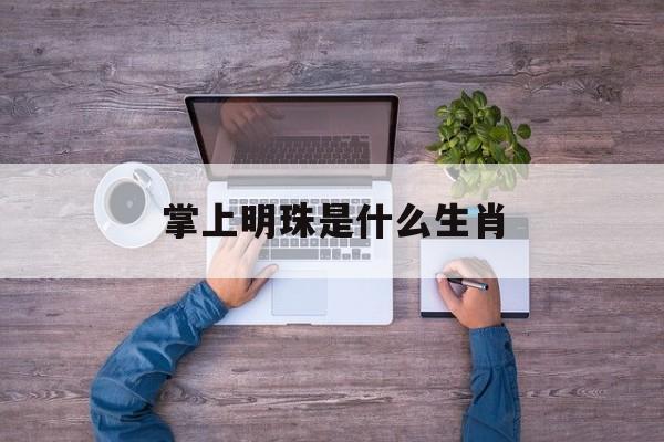 掌上明珠是什么生肖:(掌上明珠的最正确生肖动物)